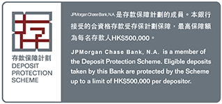 DEPOSIT PROTECTION SCHEME 存款保障計劃   JPMorgan Chase Bank, N.A.是存款保障計劃的成員。本銀行接受的合資格存款受存保計劃保障，最高保障額為每名存款人HK$500,000。   JPMorgan Chase Bank N.A. is a member of the Deposit Protection Scheme. Eligible deposits taken by this Bank are protected by the Scheme up to a limit of HK$500,000 per depositor.